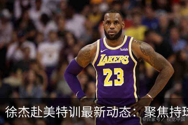 徐杰赴美特训最新动态：聚焦持球与投篮，期待全面进攻蜕变！